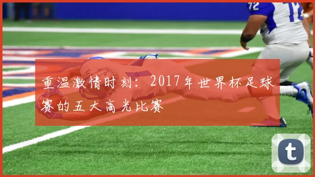 重温激情时刻：2017年世界杯足球赛的五大高光比赛