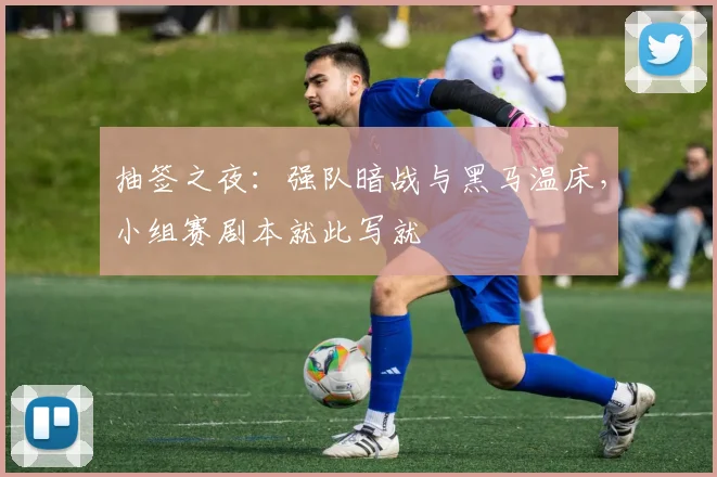 抽签之夜：强队暗战与黑马温床，小组赛剧本就此写就