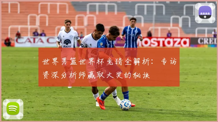世界男篮世界杯竞猜全解析：专访资深分析师赢取大奖的秘诀