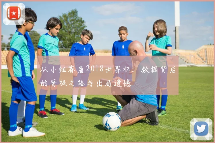 从小组赛看2018世界杯：数据背后的晋级之路与出局遗憾