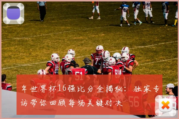 年世界杯16强比分全揭秘：独家专访带你回顾每场关键对决